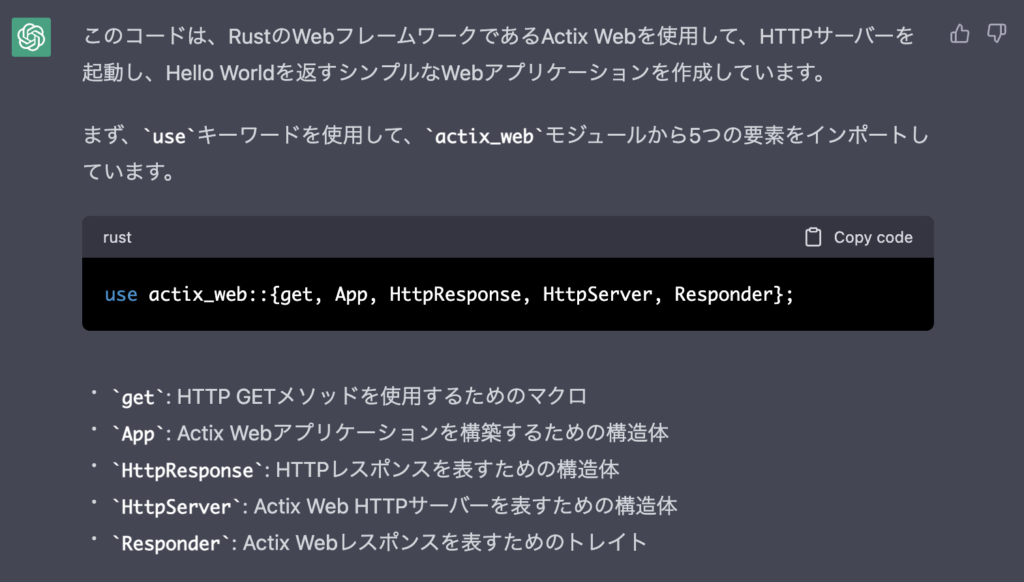 このコードは、RustのWebフレームワークであるActix Webを使用して、HTTPサーバーを起動し、Hello Worldを返すシンプルなWebアプリケーションを作成しています。

まず、useキーワードを使用して、actix_webモジュールから5つの要素をインポートしています。

get: HTTP GETメソッドを使用するためのマクロ
App: Actix Webアプリケーションを構築するための構造体
HttpResponse: HTTPレスポンスを表すための構造体
HttpServer: Actix Web HTTPサーバーを表すための構造体
Responder: Actix Webレスポンスを表すためのトレイト